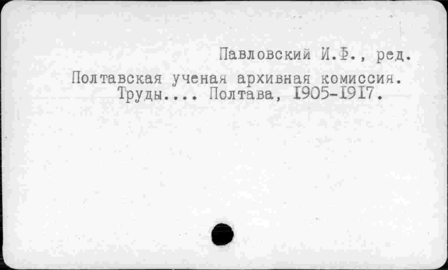 ﻿Павловский И.5., ред.
Полтавская ученая архивная комиссия. Труды.... Полтава, I9O5-I9I7.